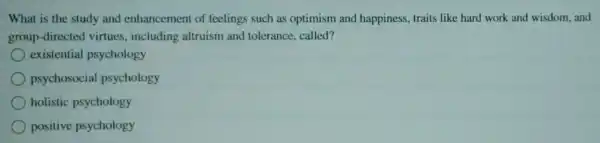 What is the study and enhancemen of feelings such as optimism and happiness, traits like hard work and wisdom, and
group-direct ed virtues, including altruism and tolerance, called?
existential psychology
psychosocial psychology
holistic psychology
positive psychology