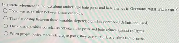 In a study referenced in the text about antirefugee hate posts and hate crimes in Germany.what was found?
There was no relation between these variables.
The relationship Between these variables depended on the operational definitions used.
There was a positive correlation between hate posts and hate crimes against refugees.
When people posted more antirefugee posts, they committed less violent hate crimes.