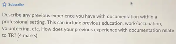 & Subscribe
Describe any previous experience you have with documentation within a
professional setting. This can include previous education, work/occ upation,
volunteering, etc. How does your previous experience with documentation relate
to TR? (4 marks)