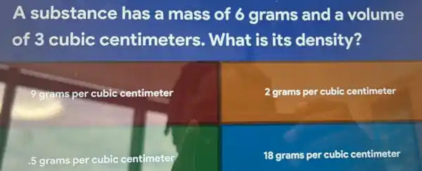 A substance has a mass of 6 grams and a volume
of 3 cubic centimeters . What is its density?
9 grams per cubic centimeter
2 grams per cubic centimeter
.5 grams per cubic centimeter
18 grams per cubic centimeter