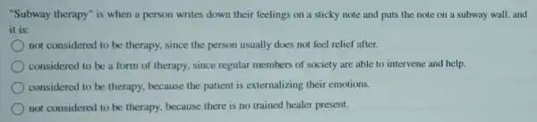 "Subway therapy" is when a person writes down their feelings on a sticky note and puts the note on a subway wall, and
it is:
not considered to be therapy, since the person usually does not feel relief after.
considered to be a form of therapy, since regular members of society are able to intervene and help.
considered to be therapy, because the patient is externalizing their emotions.
not considered to be therapy, because there is no trained healer present.