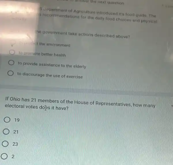 Suepartment of Agriculture introduced its food guide. The
Brecommendations for the daily food choices and physical
he government take actions described above?
10 polict the environment
to promote better health
to provide assistance to the elderly
to discourage the use of exercise
If Ohio has 21 members of the House of Representatives, how many
electoral votes do]s it have?
19
21
23
2