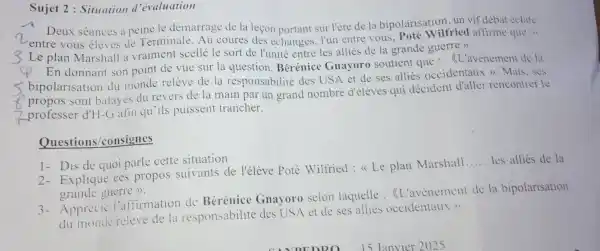 Sujet 2 : Situation d'évaluation
n entre vous élèves de Terminale. Au coures des échanges, I'un entre vous, Poté Wilfried affirme que :4
Deux séances a peine le démarrage de la leçon portant sur l'ère de la bipolarisation.un vif débat cclate
Le plan Marshall a vraiment scellé le sort de l'unité entre les alliés de la grande guerre >>.
En donnant son point de vue sur la question Bérénice Gnayoro soutient que . (L'avènemen'de la
bipolarisatio n du monde relève de la responsabilité des USA et de ses allies occidentaux >>. Mais, ses
sont balayés du revers de la main par un grand nombre d'élèves qui decident d'aller rencontrer le
professer d'H-Gafin qu'ils puissent trancher.
Questions /consignes
1- Dis de quo parle cette situation
2- Explique ces propos suivants de l'élève Poté Wilfried:Le plan Marshall
__ les allies de la
grande guerre >>.
3- Appréci : l'affirmation de Bérénice Gnayoro selon laquelle : <L'avenement de la bipolarisation
du monde releve de la responsabilit é des USA et de ses alliés occidentaux >>.