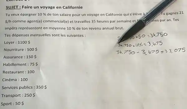 SUJET : Faire un voyage en Californie
Tu veux épargner 10%  de ton salaire pour un voyage en Californie qui s'élève à?	fu gagnes 21
 /h comme agent(e)commercial(e) et travailles 35 heures par semaine et	nes par an. Tes
impôts représentent en moyenne 10%  de ton revenu annuel brut.
Tes dépenses mensuelles sont les suivantes :
Loyer : 1100 
Nourriture : 500 
Assurance : 150 
Habillement : 75 
Restaurant : 100
Cinéma : 100
Services publics : 350 
Transport : 250 
Sport : 50