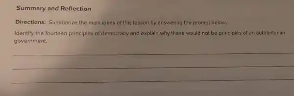 Summary and Reflection
Directions:Summarize the main ideas of th s lesson by answering the prompt below.
Identify the fourteen principles of democracy and explain why these would not be principles of an authoritarian
government.
__