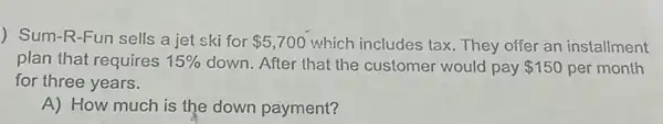 ) Sum-R-Fun sells a jet ski for 5,700 which includes tax They offer an installment
plan that requires 15%  down. After that the customer would pay 150 per month
for three years.
A) How much is the down payment?