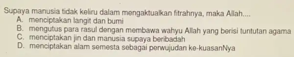 Supaya manusia tidak keliru dalam mengaktualkan fitrahnya , maka Allah __
A. menciptakan langit dan bumi
B. mengutus para rasul dengan membawa wahyu Allah yang berisi tuntutan agama
C. menciptakan jin dan manusia supaya beribadah
D. menciptakan indo semesta sebagai perwujudan ke-kuasanNya