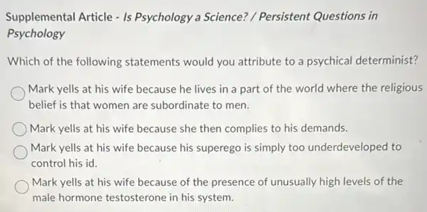 Supplemental Article -Is Psychology a Science? / Persistent Questions in
Psychology
Which of the following statements would you attribute to a psychical determinist?
Mark yells at his wife because he lives in a part of the world where the religious
belief is that women are subordinate to men.
Mark yells at his wife because she then complies to his demands.
Mark yells at his wife because his superego is simply too underdeveloped to
control his id.
Mark yells at his wife because of the presence of unusually high levels of the
male hormone testosterone in his system.