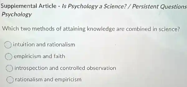 Supplemental Article - Is Psychology a Science? / Persistent Questions
Psychology
Which two methods of attaining knowledge are combined in science?
intuition and rationalism
empiricism and faith
introspection and controlled observation
rationalism and empiricism