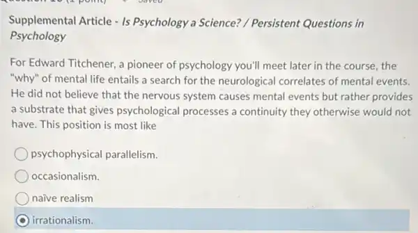 Supplemental Article - Is Psychology a Science?/ Persistent Questions in
Psychology
For Edward Titchener, a pioneer of psychology you'll meet later in the course, the
"why" of mental life entails a search for the neurological correlates of mental events.
He did not believe that the nervous system causes mental events but rather provides
a substrate that gives psychological processes a continuity they otherwise would not
have. This position is most like
psychophysical parallelism.
occasionalism.
e realism
irrationalism.