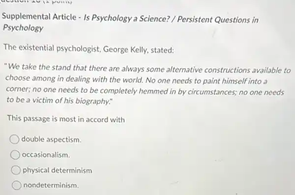 Supplemental Article - Is Psychology a Science?/ Persistent Questions in
Psychology
The existential psychologist George Kelly, stated:
"We take the stand that there are always some alternative constructions available to
choose among in dealing with the world. No one needs to paint himself into a
corner; no one needs to be completely hemmed in by circumstances; no one needs
to be a victim of his biography."
This passage is most in accord with
double aspectism.
occasionalism.
physical determinism
nondeterminism.