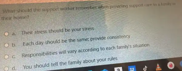 What should the suppolit worker remember when providing support care to a family in
their home?
a helistress should be your sitess
b. Each day should be the same; provide consistency
Responsibilities will vary according to each family's situation
d. You should tell the family about your rules