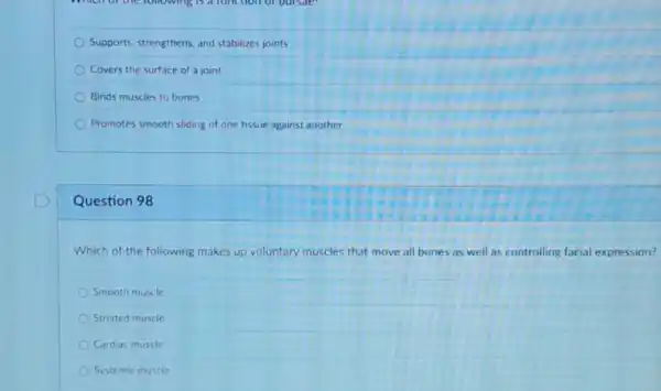 Supports, strengthens, and stabilizes joints
Covers the surface of a joint
Binds muscles to bones
Promotes smooth sliding of one tissue against another
Question 98
Which of the following makes up voluntary muscles that move all bones as well as controlling facial expression?
Smooth muscle
Striated muscle
Cardiac muscle
Systemic muscle
