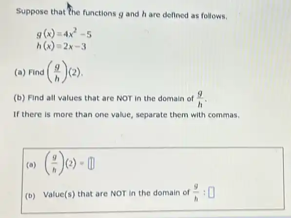 Suppose that The functions g and hare defined as follows.
g(x)=4x^2-5
h(x)=2x-3
(a) Find ((g)/(h))(2)
(b) Find all values that are NOT in the domain of (g)/(h)
If there is more than one value, separate them with commas.
(a) ((g)/(h))(2)=
(b) Value(s) that are NOT in the domain of (g)/(h):square