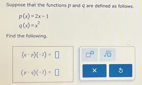 Suppose that the functions p and q are defined as follows.
p(x)=2x-1
q(x)=x^2
Find the following.
(qcdot p)(-2)= square 
(pcdot q)(-2)= square