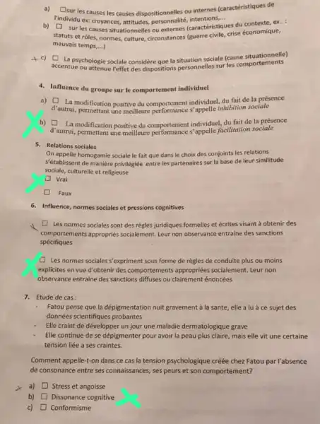 a) [sur les causes les causes dispositionnelles ou internes (caractéristiques de square 
Yindividu ex: croyances attitudes,personnalité, intentions... __
b)
statuts et rôles, normes culture, circonstances (guerre civile, crise economique,
square  sur les causes situationnelles ou externes (caractéristiques
es du contexte, ex..
mauvais temps,...)
c)
accentue ou attenue reffet des dispositions personnelles sur les comportements
square  La psychologie sociale considère que la situation sociale (cause situationnelle)
4. Influence du groupe sur le comportement individuel
a)
d'autrui, permettant une invelleure performance individuel, du bition sociale
square  La modification positive du comportement individuel, du fait de la présence
b)
d'autrui, permettant une sitive du comportements 'appelle facilitation sociale
square  La modification positive du comportement individuel, du fait de la présence
5. Relations sociales
On appelle homogamie sociale le fait que dans le choix des conjoints les relations
S'établissent de manière privilégiée entre les partenaires sur la base de leur similitude
sociale, culturelle et religieuse
Vrai
Faux
6. Influence, normes sociales et pressions cognitives
square  Les normes sociales sont des régles juridiques formelles et écrites visant à obtenir des
comportements appropriés socialement. Leur non observance entraine des sanctions
spécifiques
Les normes sociales s'expriment sous forme de règles de conduite plus ou moins
explicites en vue d'obtenir des comportements appropriées socialement. Leur non
observance entraine des sanctions diffuses ou clairement énoncées
7. Etude de cas:
Fatou pense que la dépigmentation nuit gravement à la sante, elle a lua ce sujet des
données scientifiques probantes
Elle craint de développer un jour une maladie dermatologique grave
Elle continue de se dépigmenter pour avoir la peau plus claire, mais elle vit une certaine
tension liée a ses craintes.
Comment appelle-t-on dans ce cas la tension psychologique créée chez Fatou par l'absence
de consonance entre ses connaissances, ses peurs et son comportement?
a) square  Stress et angoisse
b) Dissonance cognitive
c) Conformisme