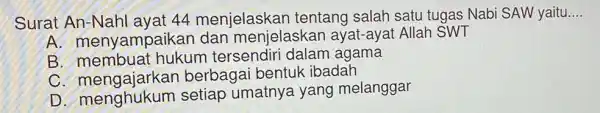 Surat An-Nahl ayat 44 menjelaskan tentang salah satu tugas Nabi SAW yaitu. __
A menyampaikan dan menjelaskan ayat -ayat Allah SWT
B membuat hukum tersendiri dalam agama
C. mengajarkar berbagai bentuk ibadah
D menghukum setiap umatnya yang melanggar