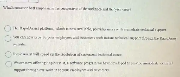 Which surience best emphasizes the perspective of the audience and the 'you'view?
The RapsdAssist platform, which 18.now available, provides users with immediate technical support
You can now provill:your employees and customers with instant technical support through the RapidAssist
website
RapridAssist will speed op the resolution of customes technical issues.
We are now offering RapidAssist, a software program we have developed to provide immediate technical
support through our website to your employees and custoniers