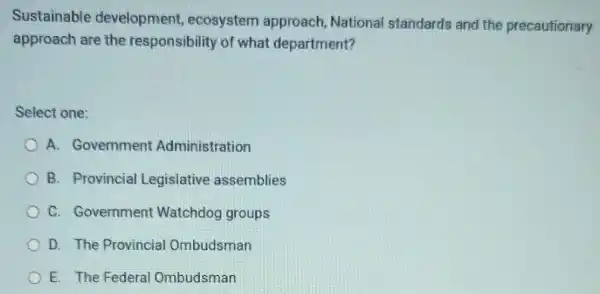 Sustainable development ecosystem approach National standards and the precautionary
approach are the responsibility of what department?
Select one:
A. Government Administration
B. Provincial Legislative assemblies
C. Government Watchdog groups
D. The Provincial Ombudsman
E. The Federal Ombudsman