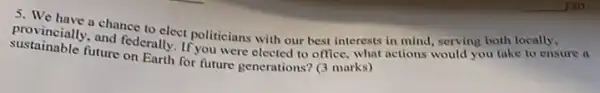 sustainable future on Earth for future generations? (3 marks)
provincially.chance to elect politicians with our best interests in mind serving both locally
actions would you take to ensure