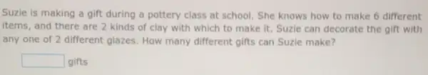 Suzie is making a gift during a pottery class at school. She knows how to make 6 different
items, and there are 2 kinds of clay with which to make it Suzie can decorate the gift with
any one of 2 different glazes. How many different gifts can Suzie make?
square  gifts