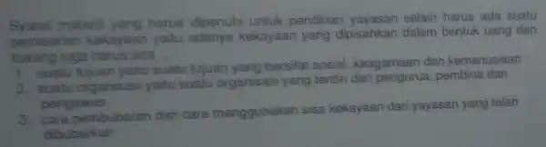 Syarat materil yang harus dipenuhi untuk pendirian yayasan selain harus ada suatu
pemisahan kekayaan yaitu adanya kekayaan yang dipisahkan dalam bentuk uang dan
barang juga harus ada __
1. suatu tujuan yaitu suatu tujuan yang bersifat sosial keagamaan dan kemanusiaan
2. suatu organisasi yaitu suatu organisasi yang terdiri dari pengurus pembina dan
pengawas
3 cara pembubaran dan cara menggunakan sisa kekayaan dari yayasan yang telah
dibubarkan