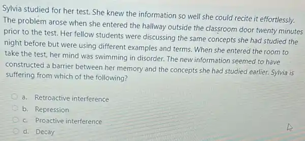 Sylvia studied for her test. She knew the information so well she could recite it effortlessly.
The problem arose when she entered the hallway outside the classroom door twenty minutes
prior to the test.Her fellow students were discussing the same concepts she had studied the
night before but were using different examples and terms. When she entered the room to
take the test, her mind was swimming in disorder. The new information seemed to have
constructed a barrier between her memory and the concepts she had studied earlier. Sylvia is
suffering from which of the following?
a. Retroactive interference
b. Repression
c. Proactive interference
d. Decay