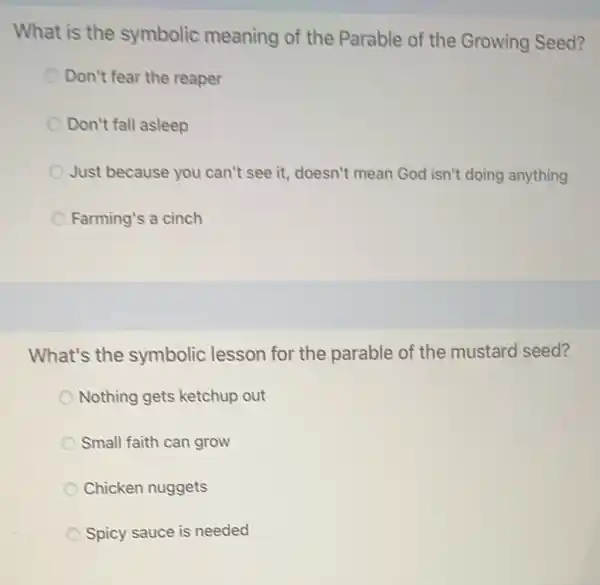 What is the symbolic meaning of the Parable of the Growing Seed?
Don't fear the reaper
Don't fall asleep
Just because you can't see it, doesn't mean God isn't doing anything
Farming's a cinch
What's the symbolic lesson for the parable of the mustard seed?
Nothing gets ketchup out
Small faith can grow
Chicken nuggets
Spicy sauce is needed