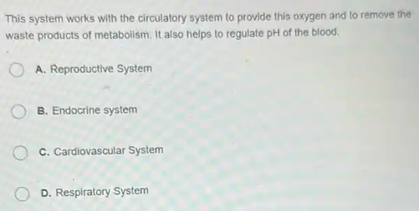 This system works with the circulatory system to provide this oxygen and to remove the
waste products of metabolism. It also helps to regulate pH of the blood.
A. Reproductive System
B. Endocrine system
C. Cardiovascular System
D. Respiratory System