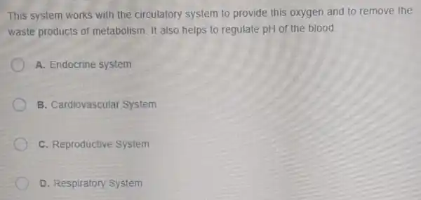 This system works with the circulatory system to provide this oxygen and to remove the
waste products of metabolism. It also helps to regulate pH of the blood.
A. Endocrine system
B. Cardiovascular System
C. Reproductive System
D. Respiratory System