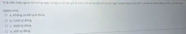 Tỉ lệ tiền mặt ngoài hệ thống ngân hàng so với tiền gửi là 20%  tỉ lệ dự trữ thực tế của các ngân hàng thương mại là 20% . Cung tiền là 3000 tỷ đồng. Khi đó,cơ sở tiền tệ là:
Select one:
a. Không có kết quả đúng.
b. 1000 tỷ đồng
c. 3000 tỷ đồng
d. 600 tỷ đồng