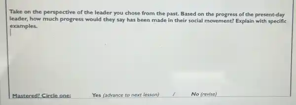 Take on the perspective of the leader you chose from the past. Based on the progress of the present-day
leader, how much progress would they say has been made in their social movement?Explain with specific
examples.