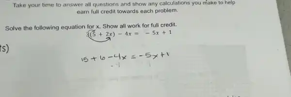 Take your time to answer all questions and show any calculations you make to help
earn full credit towards each problem.
Solve the following equation for x. Show all work for full credit.
3(5+2x)-4x=-5x+1
s)