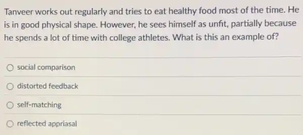 Tanveer works out regularly and tries to eat healthy food most of the time. He
is in good physical shape. However, he sees himself as unfit, partially because
he spends a lot of time with college athletes. What is this an example of?
social comparison
distorted feedback
self-matching
reflected appriasal