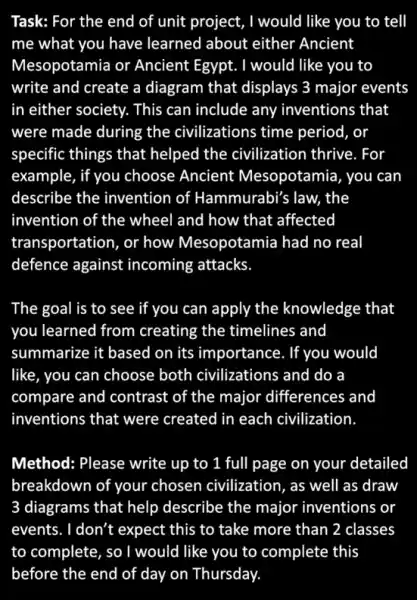 Task: For the end of unit project, I would like you to tell
me what you have learned about either Ancient
Mesopotamia or Ancient Egypt. I would like you to
write and create a diagram that displays 3 major events
in either society. This can include any inventions that
were made during the civilizations time period , or
specific things that helped the civilization thrive. For
example, if you choose Ancient Mesopotamia , you can
describe the invention of Hammurabi's law,the
invention of the wheel and how that affected
transportation, or how Mesopotamia had no real
defence against incoming attacks
The goal is to see if you can apply the knowledge that
you learned from creating the timelines and
summarize it based on its importance. If you would
like, you can choose both civilizations and do a
compare and contrast of the major differences and
inventions that were created in each civilization
Method: Please write up to 1 full page on your detailed
breakdown of your chosen civilization, as well as draw
3 diagrams that help describe the major inventions or
events. I don't expect this to take more than 2 classes