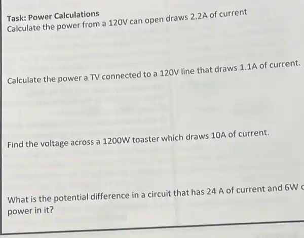 Task: Power Calculations
Calculate the power from a 120V can open draws 2.2A of current
Calculate the power a TV connected to a 120V line that draws 1.1A of current.
Find the voltage across a 1200W toaster which draws 10A of current.
What is the potential difference in a circuit that has 24 A of current and 6W c
power in it?