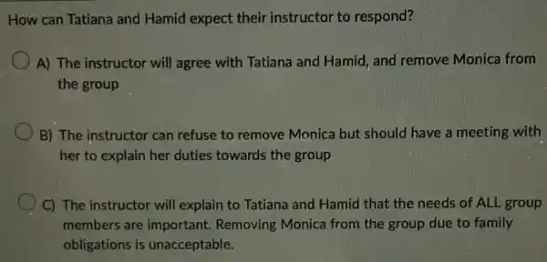 How can Tatiana and Hamid expect their instructor to respond?
A) The instructor will agree with Tatiana and Hamid, and remove Monica from
the group
B) The instructor can refuse to remove Monica but should have a meeting with
her to explain her duties towards the group
C) The instructor will explain to Tatiana and Hamid that the needs of ALL group
members are important.Removing Monica from the group due to family
obligations is unacceptable.