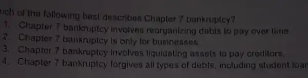 tích of the following best describes Chapter 7 bankruptcy?
1. Chapter 7 bankruptcy invalves reorganizing debts to pay over time
2. Chapter 7 bankruptcy Is only for businesses.
3. Chapter 7 bankruptcy involves liquidating assets to pay creditors.
4. Chapter 7 bankruptcy forgives all types of debts, including student loan