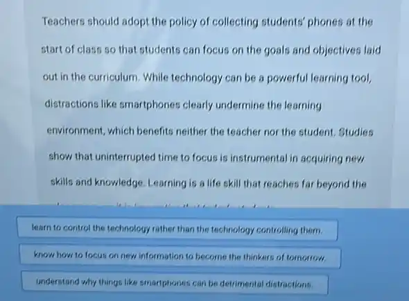 Teachers should adopt the policy of collecting students phones at the
start of class so that students can focus on the goals and objectives laid
out in the curriculum While technology can be a powerful learning tool,
distractions like smartphones clearly undermine the learning
environment, which benefits neither the teacher nor the student, Studies
show that uninterrupted time to focus is instrumental in acquiring new
skills and knowledge. Learning is a life skill that reaches far beyond the
learn to control the technology rather than the technology controlling them.
know how to focus on new information to become the thinkers of tomorrow.
understand why things like smarphones can be detrimental distractions.