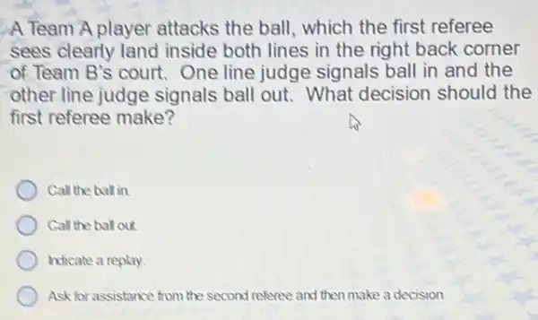 A Team A player attacks the ball which the first referee
sees clearly land inside both lines in the right back corner
of Team B's court One line judge signals ball in and the
other line judge signals ball out.What decision should the
first referee make?
Call the ball in
Call the ball out
Indicate a replay
Ask for assistance from the second referee and then make a decision.