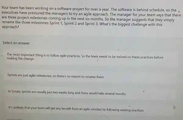 Your team has been working on a software project for over a year. The software is behind schedule, so the ,
executives have pressured the managers to try an agile approach. The manager for your team says that there
are three project milestones coming up in the next six months. So the manager suggests that they simply
rename the three milestones Sprint 1, Sprint 2 and Sprint 3. What's the biggest challenge with this
approach?
Select an answer:
__
The most important thing is to follow agile practices, So the team needs to be trained on these practices before
making the change
Sprints are just agile milestones, so there's no reason to rename them
In Scrum, sprints are usually just two weeks long and these would take several months
It's unlikely that your team will get any benefit from an agile mindset by following existing practices