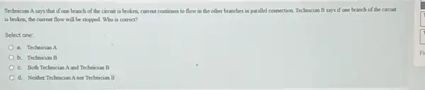 Technician A says that if one branch of the circuit is broken, current continues to flow in the other branches in parallel connection. Technician B says if one branch of the circuit
is broken, the current flow will be stopped Who is correct?
Select one:
a. Technician A
b. Technician B
c. Both Technician A and Technician B
d. Neither Technician A nor Technician B