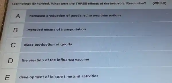 Technology Enhanced:What were the THREE effects of the Industrial Revolution?
A
increased production of goods led to wealthier nations
B
improved means of transportation
C
mass production of goods
D
the creation of the influenza vaccine
development of leisure time and activities