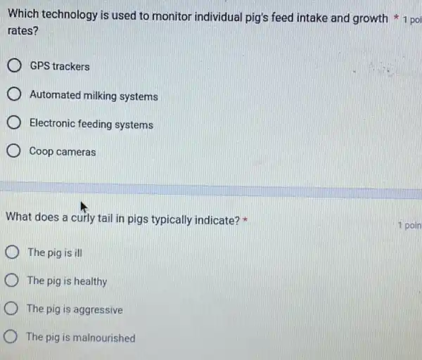 Which technology is used to monitor individual pig's feed intake and growth
rates?
GPS trackers
Automated milking systems
Electronic feeding systems
Coop cameras
What does a curly tail in pigs typically indicate?
The pig is ill
The pig is healthy
The pig is aggressive
The pig is malnourished
1 poin