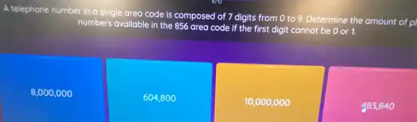 A telephone number in a single area code is composed of 7 digits from 0 to 9. Determine the amount of p
numbers available in the 856 area code if the first digit cannot be 0 or 1.
8,000,000
604,8 oo
10,000,000
483,840