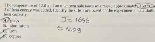 The temperature of 12.0 g of an unknown substance was raised approximatelx 150^circ C i
J of heat energy was added. Identify the substance based on the experimental calculatio
heat capacity.
(A) glass
B. aluminium
e. iron
A. copper