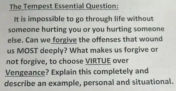 The Tempest Essential Question:
It is impossible to go through life without
someone hurting you or you hurting someone
else. Can we forgive the offenses that wound
us MOST deeply? What makes us forgive or
not forgive, to choose VIRTUE over
Vengeance?Explain this completely and
describe an example personal and situational.