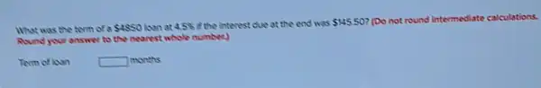 What was the term of a 4850 last at 4.5%  if the interest due at the end was 145.50 (Do not round intermediate calculations.
Round your answer to the nearest whole number)
Term ofloan	square  months