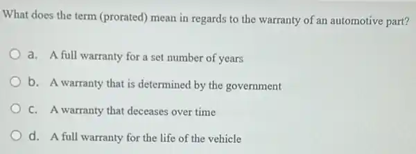 What does the term (prorated) mean in regards to the warranty of an automotive part?
a. A full warranty for a set number of years
b. A warranty that is determined by the government
C. A warranty that deceases over time
d. A full warranty for the life of the vehicle