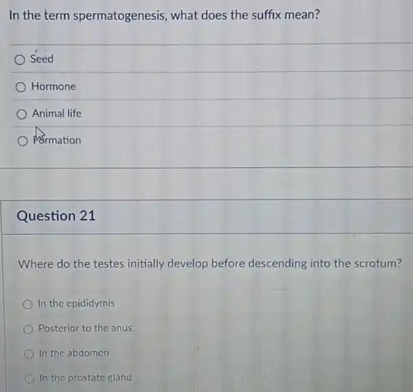 In the term spermatogenesis,what does the suffix mean?
Seed
Hormone
Animal life
Armation
Question 21
Where do the testes initially develop before descending into the scrotum?
In the epididymis
Posterior to the anus
In the abdomen
In the prostate gland